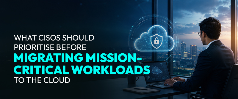 What CISOs Should Prioritise Before Migrating Mission-Critical Workloads to the Cloud