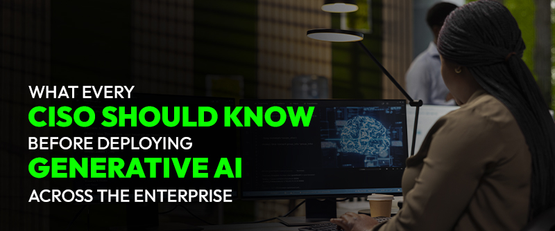What Every CISO Should Know Before Deploying Generative AI Across the Enterprise